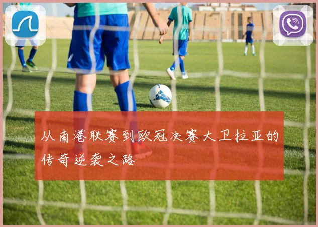 从南港联赛到欧冠决赛大卫拉亚的传奇逆袭之路