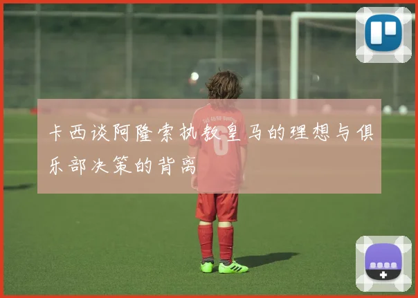 卡西谈阿隆索执教皇马的理想与俱乐部决策的背离