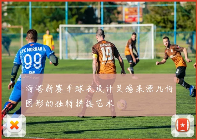 海港新赛季球衣设计灵感来源几何图形的独特拼接艺术