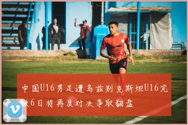 中国U16男足遭乌兹别克斯坦U16完败6日将再度对决争取翻盘