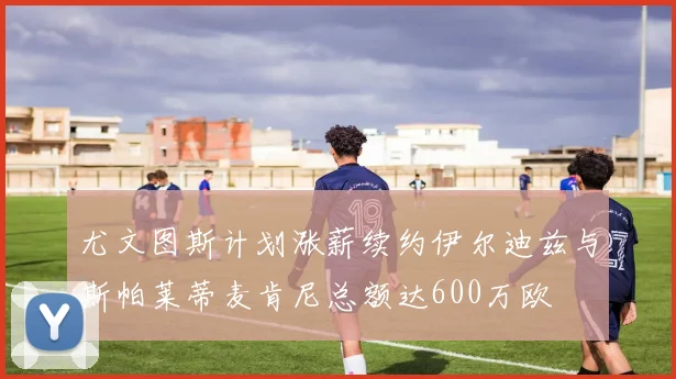 尤文图斯计划涨薪续约伊尔迪兹与斯帕莱蒂麦肯尼总额达600万欧