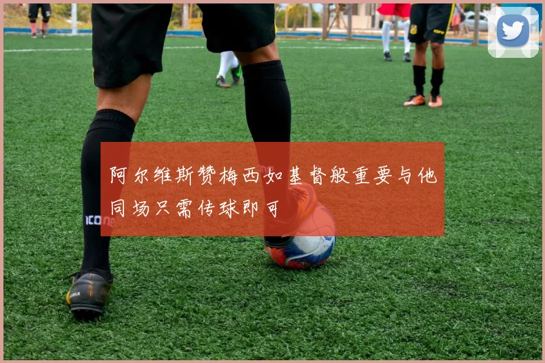 阿尔维斯赞梅西如基督般重要与他同场只需传球即可