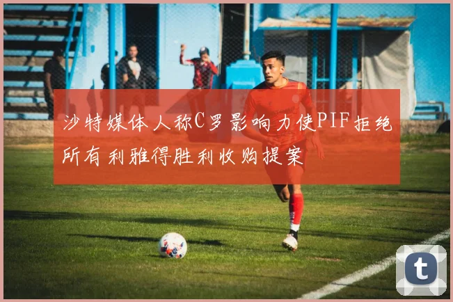 沙特媒体人称C罗影响力使PIF拒绝所有利雅得胜利收购提案