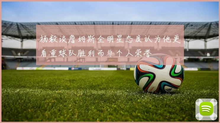 杨毅谈詹姆斯全明星态度认为他更看重球队胜利而非个人荣誉