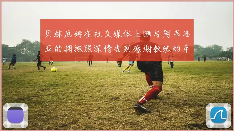 贝林厄姆在社交媒体上晒与阿韦洛亚的拥抱照深情告别感谢教练的辛勤付出
