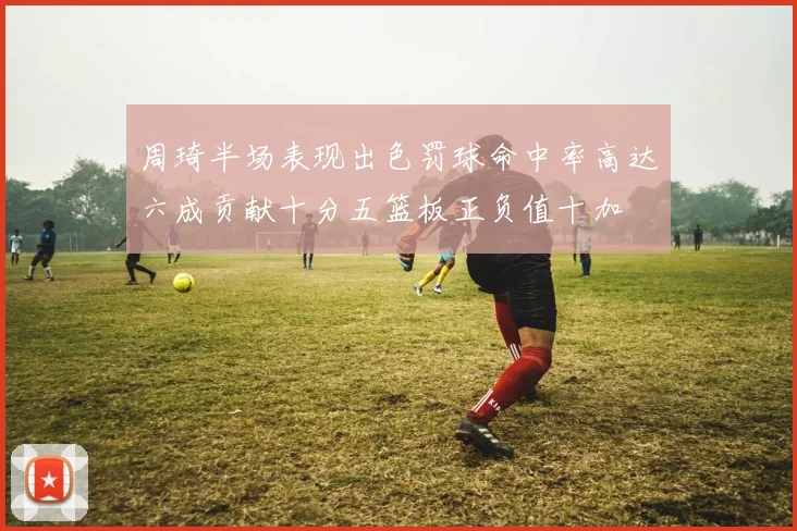 周琦半场表现出色罚球命中率高达六成贡献十分五篮板正负值十加