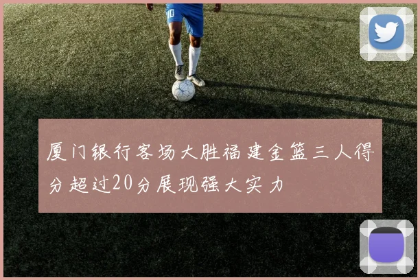 厦门银行客场大胜福建金篮三人得分超过20分展现强大实力