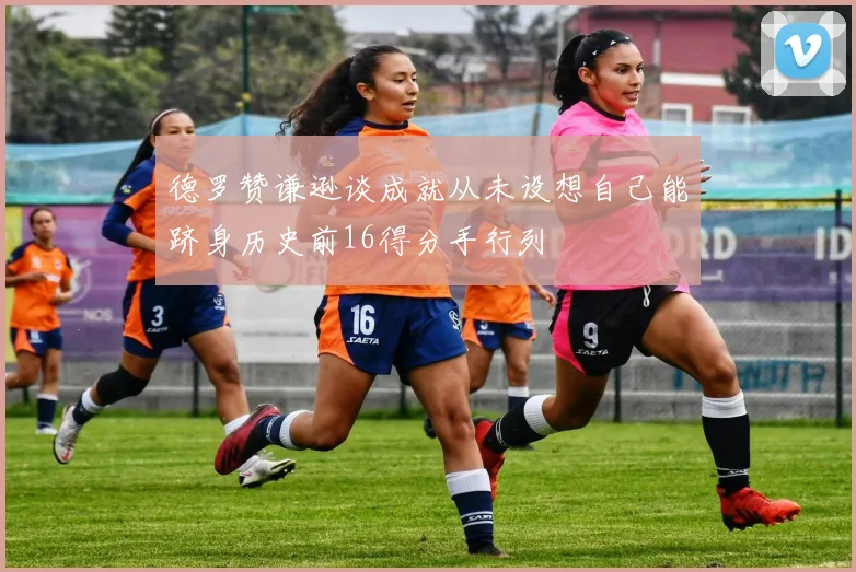 德罗赞谦逊谈成就从未设想自己能跻身历史前16得分手行列