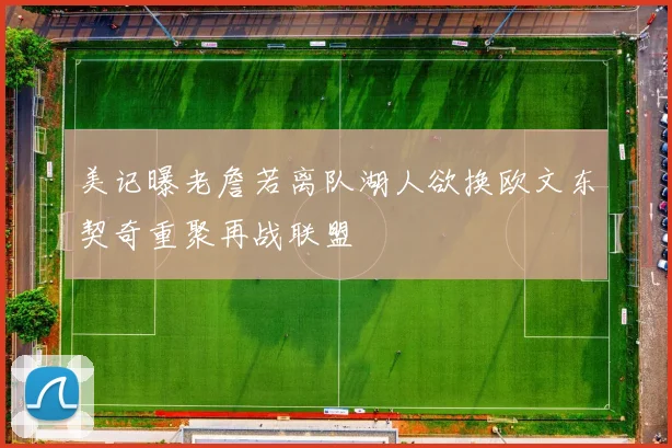 美记曝老詹若离队湖人欲换欧文东契奇重聚再战联盟