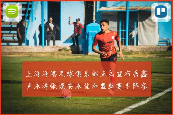 上海海港足球俱乐部正式宣布岳鑫卢永涛张源安永佳加盟新赛季阵容更新