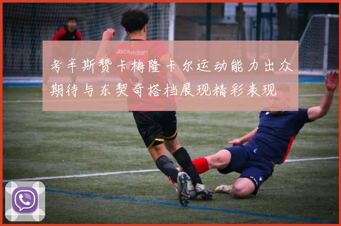 考辛斯赞卡梅隆卡尔运动能力出众期待与东契奇搭档展现精彩表现