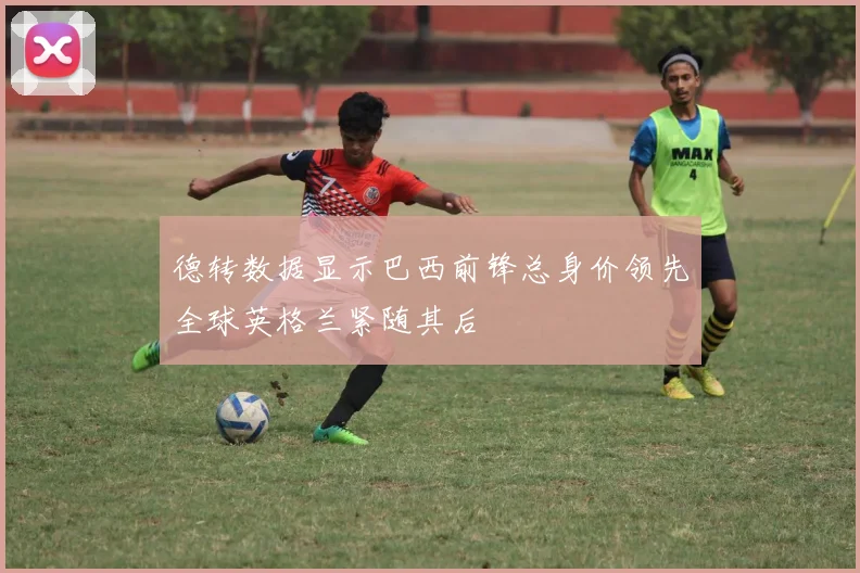 德转数据显示巴西前锋总身价领先全球英格兰紧随其后