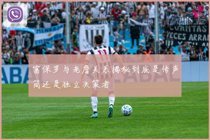 富保罗与老詹关系揭秘到底是传声筒还是独立决策者