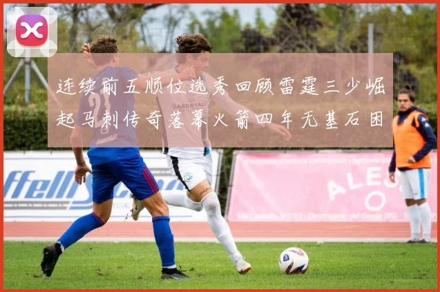 连续前五顺位选秀回顾雷霆三少崛起马刺传奇落幕火箭四年无基石困境