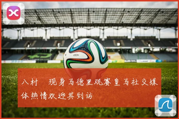 八村塁现身马德里观赛皇马社交媒体热情欢迎其到访