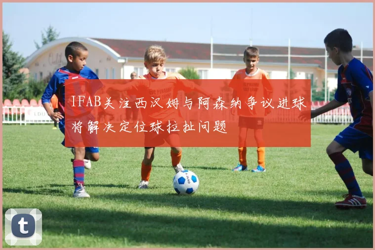 IFAB关注西汉姆与阿森纳争议进球将解决定位球拉扯问题