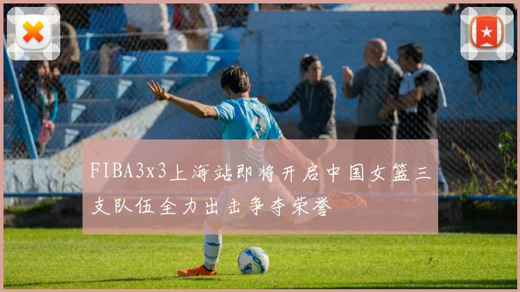 FIBA3x3上海站即将开启中国女篮三支队伍全力出击争夺荣誉