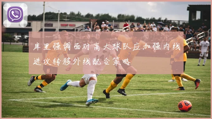 库里强调面对高大球队应加强内线进攻转移外线配合策略
