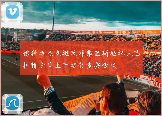 德科与杰克逊及邓弗里斯经纪人巴拉特今日上午进行重要会谈