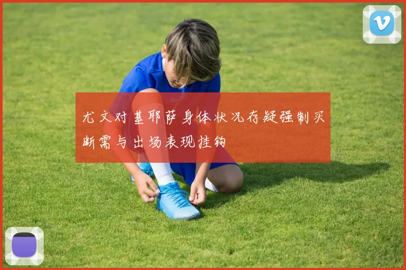 尤文对基耶萨身体状况存疑强制买断需与出场表现挂钩