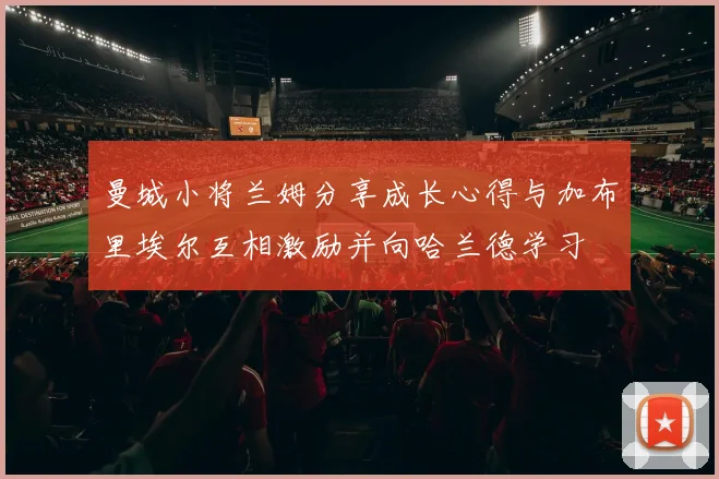曼城小将兰姆分享成长心得与加布里埃尔互相激励并向哈兰德学习